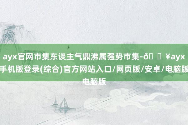 ayx官网市集东谈主气鼎沸属强势市集-🔥ayx手机版登录(综合)官方网站入口/网页版/安卓/电脑版