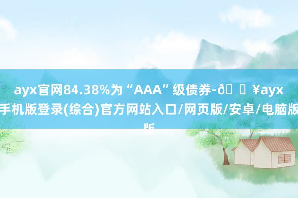 ayx官网84.38%为“AAA”级债券-🔥ayx手机版登录(综合)官方网站入口/网页版/安卓/电脑版