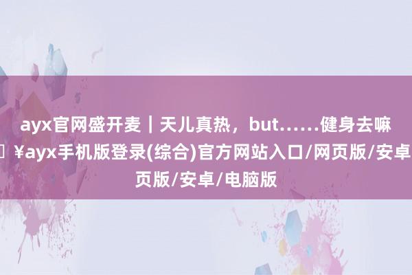 ayx官网盛开麦｜天儿真热，but……健身去嘛？-🔥ayx手机版登录(综合)官方网站入口/网页版/安卓/电脑版