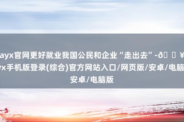 ayx官网更好就业我国公民和企业“走出去”-🔥ayx手机版登录(综合)官方网站入口/网页版/安卓/电脑版