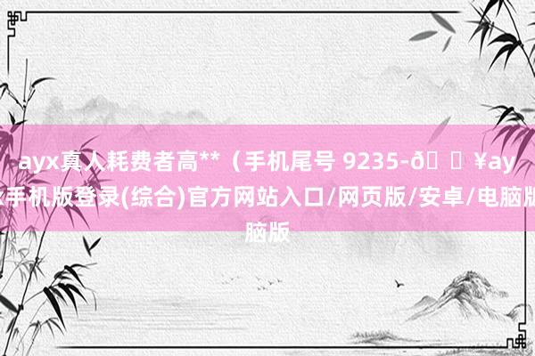 ayx真人耗费者高**（手机尾号 9235-🔥ayx手机版登录(综合)官方网站入口/网页版/安卓/电脑版