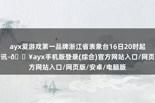 ayx爱游戏第一品牌浙江省表象台16日20时起不再发布台风音讯-🔥ayx手机版登录(综合)官方网站入口/网页版/安卓/电脑版