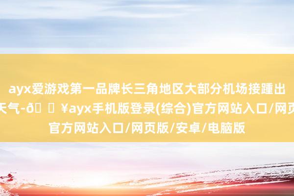 ayx爱游戏第一品牌长三角地区大部分机场接踵出现强降水伴大风天气-🔥ayx手机版登录(综合)官方网站入口/网页版/安卓/电脑版