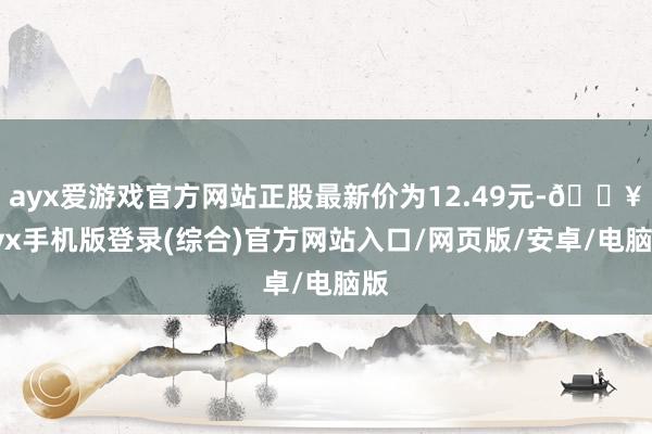 ayx爱游戏官方网站正股最新价为12.49元-🔥ayx手机版登录(综合)官方网站入口/网页版/安卓/电脑版