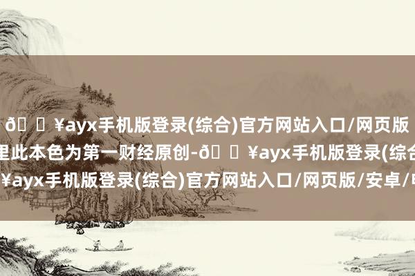 🔥ayx手机版登录(综合)官方网站入口/网页版/安卓/电脑版请点击这里此本色为第一财经原创-🔥ayx手机版登录(综合)官方网站入口/网页版/安卓/电脑版