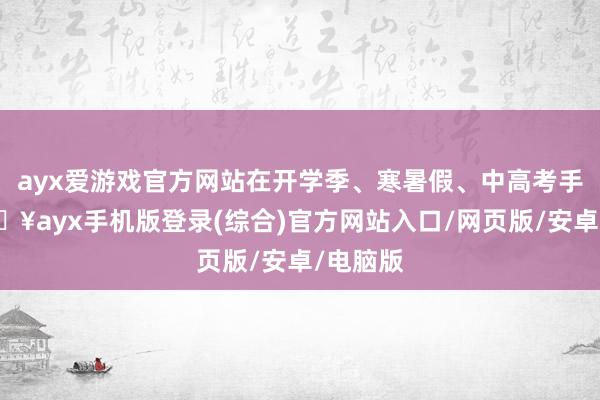 ayx爱游戏官方网站在开学季、寒暑假、中高考手艺-🔥ayx手机版登录(综合)官方网站入口/网页版/安卓/电脑版