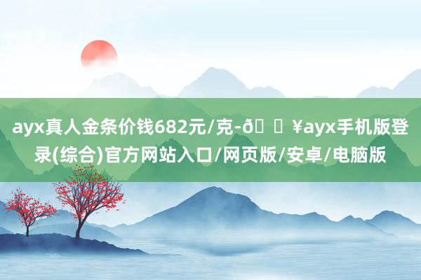 ayx真人金条价钱682元/克-🔥ayx手机版登录(综合)官方网站入口/网页版/安卓/电脑版