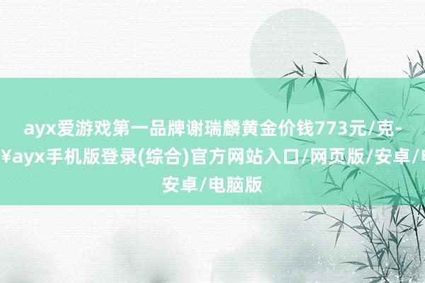 ayx爱游戏第一品牌谢瑞麟黄金价钱773元/克-🔥ayx手机版登录(综合)官方网站入口/网页版/安卓/电脑版