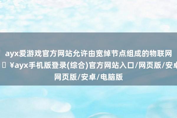 ayx爱游戏官方网站允许由宽绰节点组成的物联网麇集-🔥ayx手机版登录(综合)官方网站入口/网页版/安卓/电脑版