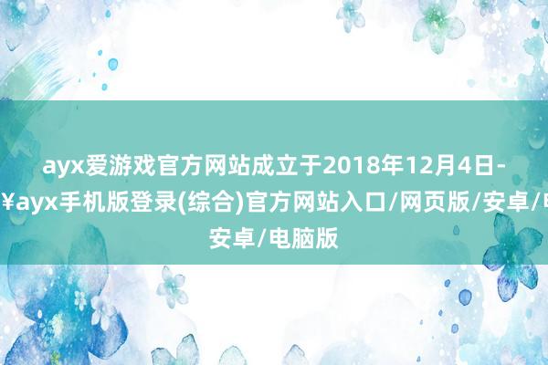 ayx爱游戏官方网站成立于2018年12月4日-🔥ayx手机版登录(综合)官方网站入口/网页版/安卓/电脑版