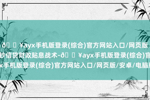 🔥ayx手机版登录(综合)官方网站入口/网页版/安卓/电脑版并推出破钞信贷财政贴息战术-🔥ayx手机版登录(综合)官方网站入口/网页版/安卓/电脑版