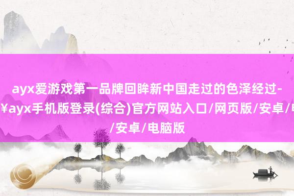 ayx爱游戏第一品牌回眸新中国走过的色泽经过-🔥ayx手机版登录(综合)官方网站入口/网页版/安卓/电脑版