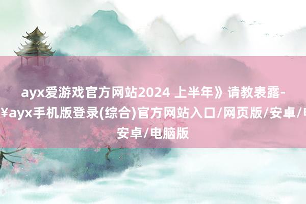 ayx爱游戏官方网站2024 上半年》请教表露-🔥ayx手机版登录(综合)官方网站入口/网页版/安卓/电脑版