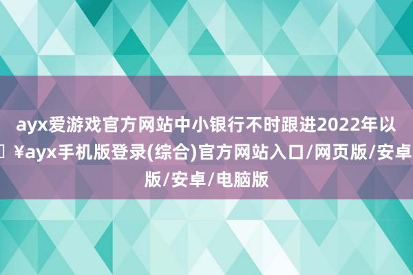 ayx爱游戏官方网站中小银行不时跟进2022年以来-🔥ayx手机版登录(综合)官方网站入口/网页版/安卓/电脑版