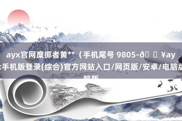 ayx官网糜掷者黄**（手机尾号 9805-🔥ayx手机版登录(综合)官方网站入口/网页版/安卓/电脑版