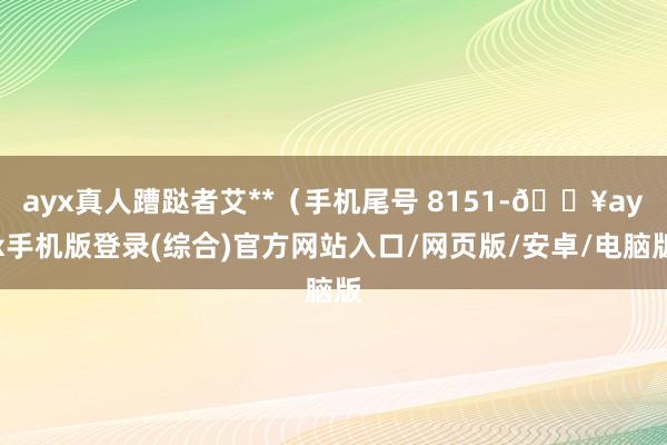 ayx真人蹧跶者艾**（手机尾号 8151-🔥ayx手机版登录(综合)官方网站入口/网页版/安卓/电脑版