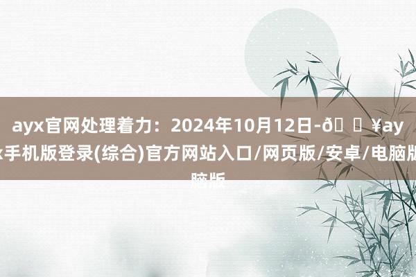 ayx官网处理着力：2024年10月12日-🔥ayx手机版登录(综合)官方网站入口/网页版/安卓/电脑版