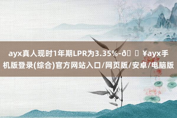 ayx真人现时1年期LPR为3.35%-🔥ayx手机版登录(综合)官方网站入口/网页版/安卓/电脑版