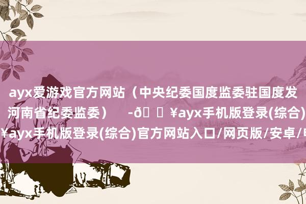 ayx爱游戏官方网站（中央纪委国度监委驻国度发展矫正委纪检监察组、河南省纪委监委）    -🔥ayx手机版登录(综合)官方网站入口/网页版/安卓/电脑版