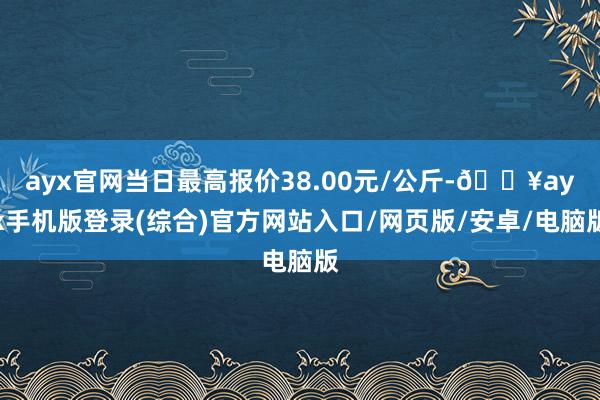 ayx官网当日最高报价38.00元/公斤-🔥ayx手机版登录(综合)官方网站入口/网页版/安卓/电脑版