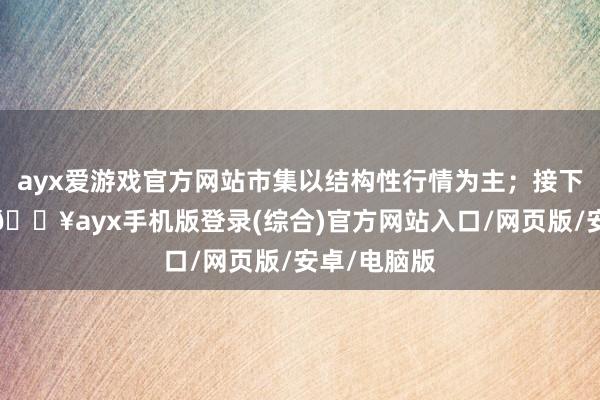 ayx爱游戏官方网站市集以结构性行情为主；接下来的一周-🔥ayx手机版登录(综合)官方网站入口/网页版/安卓/电脑版