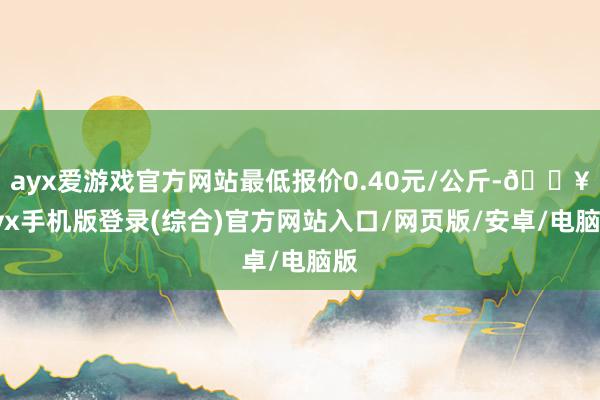 ayx爱游戏官方网站最低报价0.40元/公斤-🔥ayx手机版登录(综合)官方网站入口/网页版/安卓/电脑版