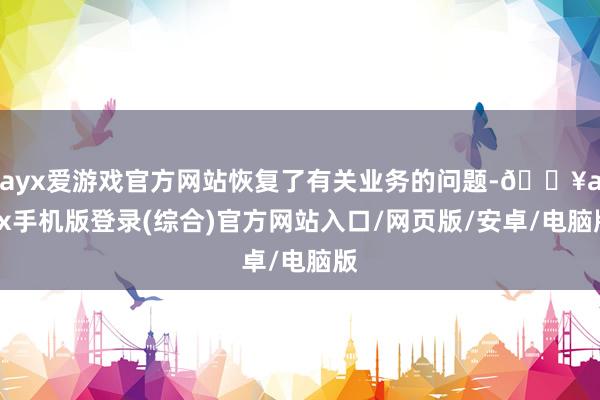 ayx爱游戏官方网站恢复了有关业务的问题-🔥ayx手机版登录(综合)官方网站入口/网页版/安卓/电脑版