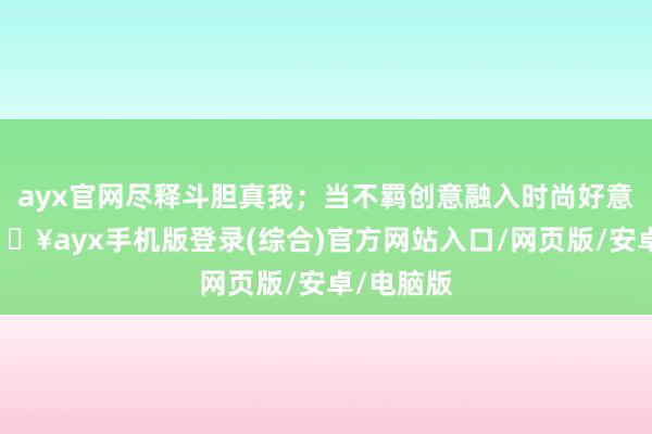 ayx官网尽释斗胆真我；当不羁创意融入时尚好意思学-🔥ayx手机版登录(综合)官方网站入口/网页版/安卓/电脑版