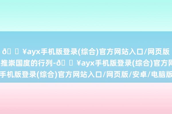 🔥ayx手机版登录(综合)官方网站入口/网页版/安卓/电脑版它就踏进推崇国度的行列-🔥ayx手机版登录(综合)官方网站入口/网页版/安卓/电脑版