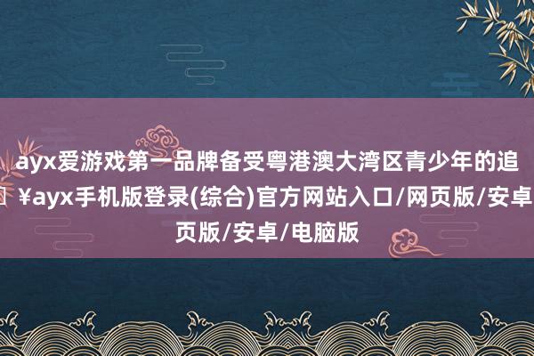 ayx爱游戏第一品牌备受粤港澳大湾区青少年的追捧-🔥ayx手机版登录(综合)官方网站入口/网页版/安卓/电脑版