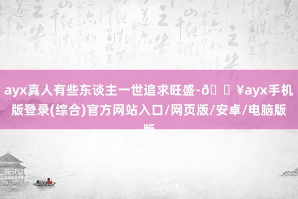 ayx真人有些东谈主一世追求旺盛-🔥ayx手机版登录(综合)官方网站入口/网页版/安卓/电脑版