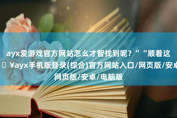 ayx爱游戏官方网站怎么才智找到呢？”“顺着这条路-🔥ayx手机版登录(综合)官方网站入口/网页版/安卓/电脑版