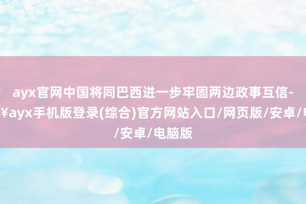 ayx官网中国将同巴西进一步牢固两边政事互信-🔥ayx手机版登录(综合)官方网站入口/网页版/安卓/电脑版