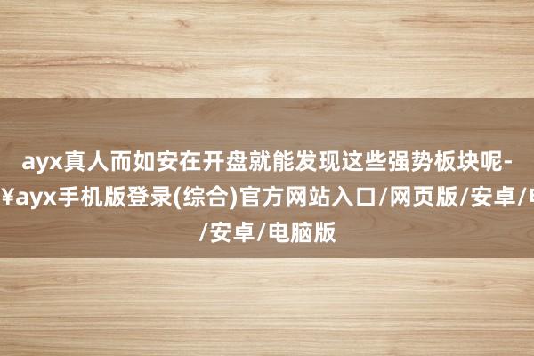 ayx真人而如安在开盘就能发现这些强势板块呢-🔥ayx手机版登录(综合)官方网站入口/网页版/安卓/电脑版