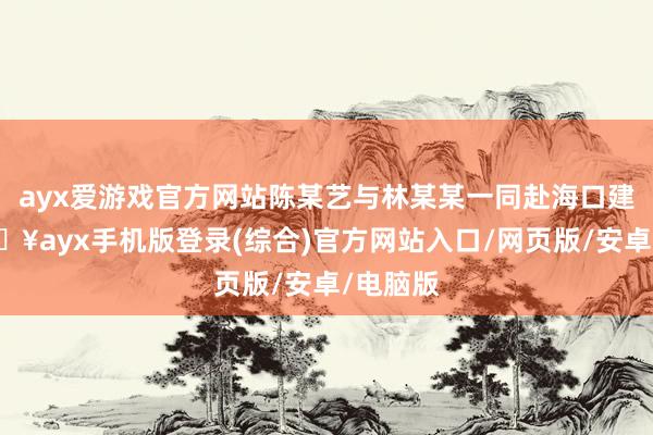 ayx爱游戏官方网站陈某艺与林某某一同赴海口建厂-🔥ayx手机版登录(综合)官方网站入口/网页版/安卓/电脑版