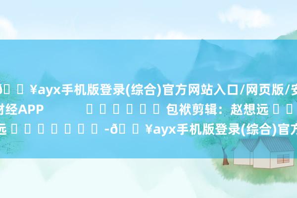 🔥ayx手机版登录(综合)官方网站入口/网页版/安卓/电脑版尽在新浪财经APP            						包袱剪辑：赵想远 							-🔥ayx手机版登录(综合)官方网站入口/网页版/安卓/电脑版