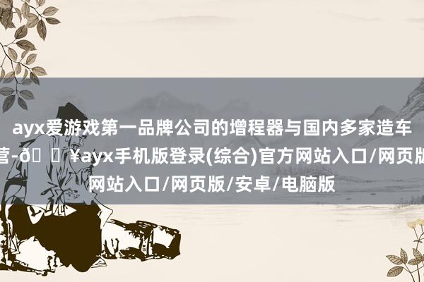 ayx爱游戏第一品牌公司的增程器与国内多家造车新势力均有合营-🔥ayx手机版登录(综合)官方网站入口/网页版/安卓/电脑版