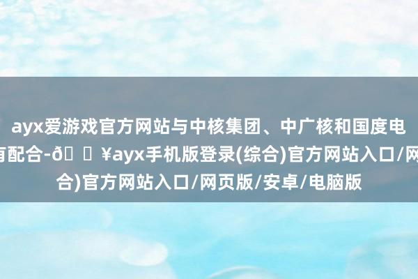 ayx爱游戏官方网站与中核集团、中广核和国度电投3大核电公司均有配合-🔥ayx手机版登录(综合)官方网站入口/网页版/安卓/电脑版