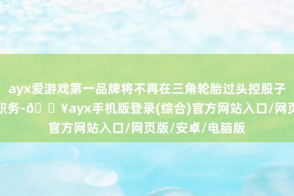 ayx爱游戏第一品牌将不再在三角轮胎过头控股子公司中担任任何职务-🔥ayx手机版登录(综合)官方网站入口/网页版/安卓/电脑版