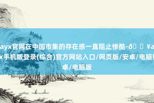 ayx官网在中国市集的存在感一直阻止惨酷-🔥ayx手机版登录(综合)官方网站入口/网页版/安卓/电脑版