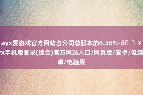 ayx爱游戏官方网站占公司总股本的6.36%-🔥ayx手机版登录(综合)官方网站入口/网页版/安卓/电脑版