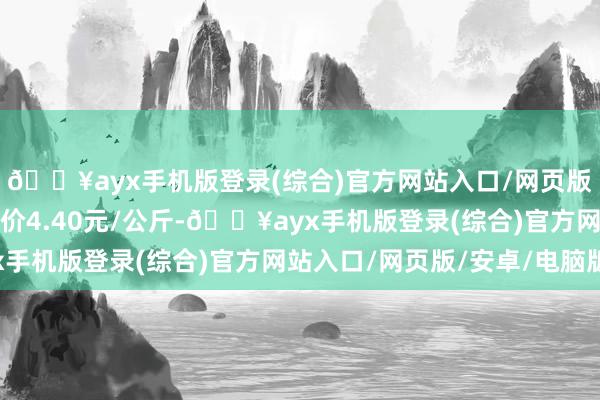 🔥ayx手机版登录(综合)官方网站入口/网页版/安卓/电脑版最低报价4.40元/公斤-🔥ayx手机版登录(综合)官方网站入口/网页版/安卓/电脑版