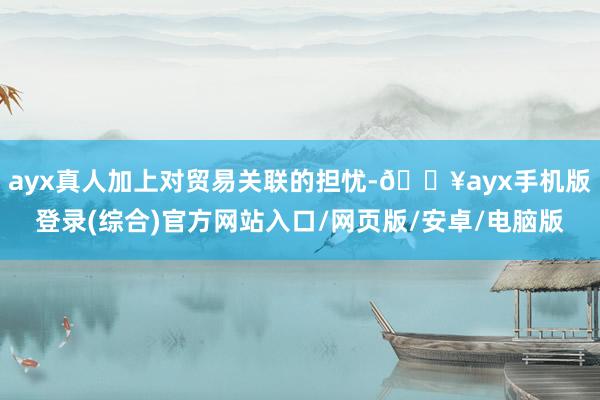 ayx真人加上对贸易关联的担忧-🔥ayx手机版登录(综合)官方网站入口/网页版/安卓/电脑版