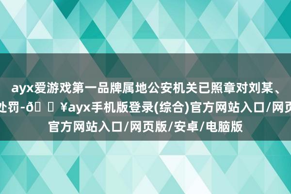 ayx爱游戏第一品牌属地公安机关已照章对刘某、吴某某给以行政处罚-🔥ayx手机版登录(综合)官方网站入口/网页版/安卓/电脑版