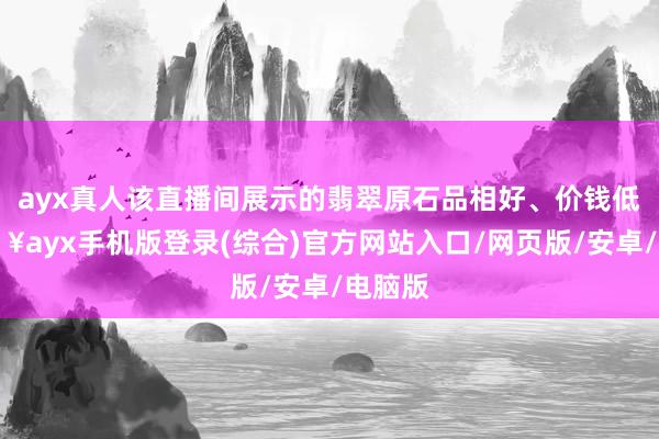 ayx真人该直播间展示的翡翠原石品相好、价钱低-🔥ayx手机版登录(综合)官方网站入口/网页版/安卓/电脑版