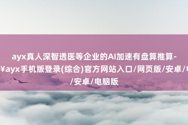 ayx真人深智透医等企业的AI加速有盘算推算-🔥ayx手机版登录(综合)官方网站入口/网页版/安卓/电脑版