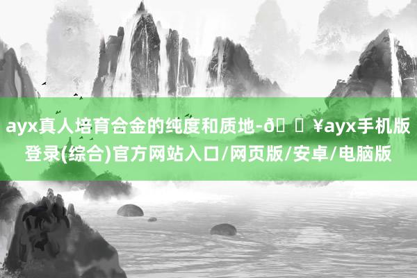 ayx真人培育合金的纯度和质地-🔥ayx手机版登录(综合)官方网站入口/网页版/安卓/电脑版