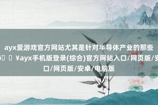 ayx爱游戏官方网站尤其是针对半导体产业的那些放手设施-🔥ayx手机版登录(综合)官方网站入口/网页版/安卓/电脑版