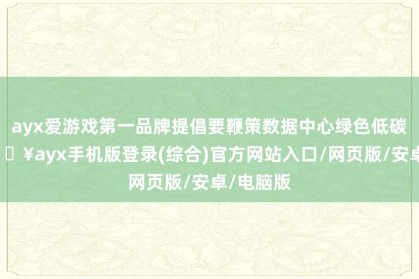 ayx爱游戏第一品牌提倡要鞭策数据中心绿色低碳发展-🔥ayx手机版登录(综合)官方网站入口/网页版/安卓/电脑版