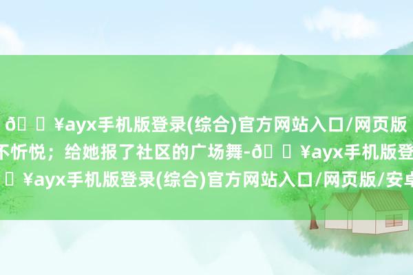 🔥ayx手机版登录(综合)官方网站入口/网页版/安卓/电脑版一齐上都不忻悦；给她报了社区的广场舞-🔥ayx手机版登录(综合)官方网站入口/网页版/安卓/电脑版